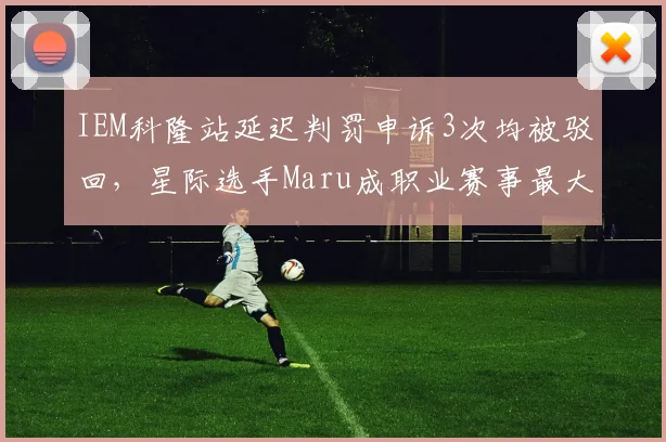 IEM科隆站延迟判罚申诉3次均被驳回，星际选手Maru成职业赛事最大受害者