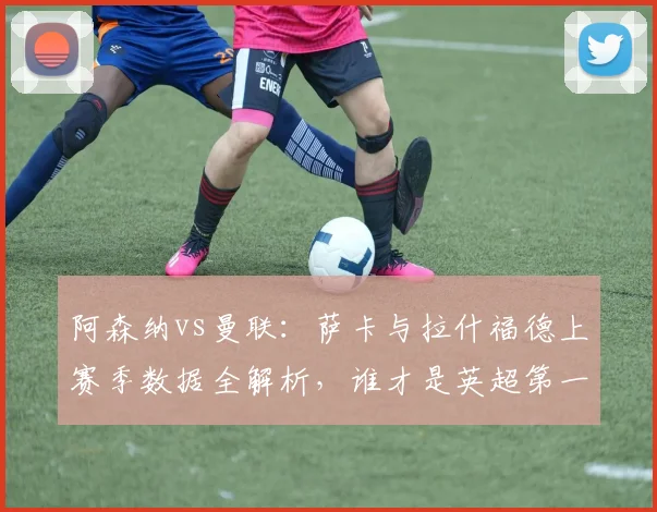 阿森纳vs曼联：萨卡与拉什福德上赛季数据全解析，谁才是英超第一边锋？