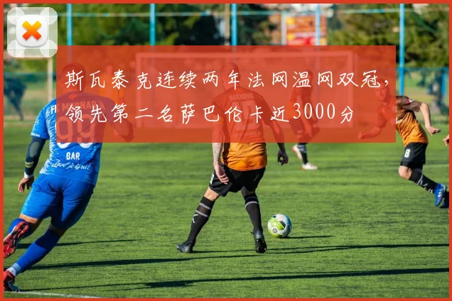斯瓦泰克连续两年法网温网双冠,领先第二名萨巴伦卡近3000分