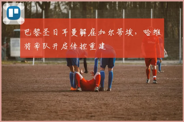 巴黎圣日耳曼解雇加尔蒂埃，哈维将率队开启传控重建