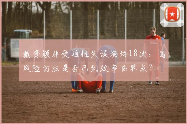 戴资颖非受迫性失误场均18次，高风险打法是否已到效率临界点？