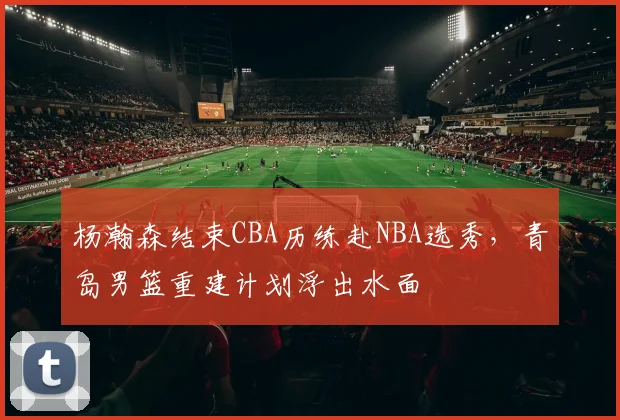 杨瀚森结束CBA历练赴NBA选秀，青岛男篮重建计划浮出水面