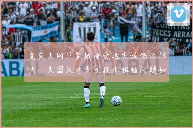 高芙美网卫冕战非受迫失误场均38次，美国天才少女技术粗糙问题如何解决？