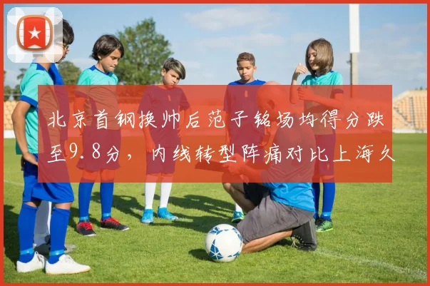 北京首钢换帅后范子铭场均得分跌至9.8分,内线转型阵痛对比上海久事王哲